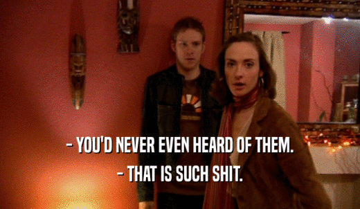 - YOU'D NEVER EVEN HEARD OF THEM. - THAT IS SUCH SHIT. 