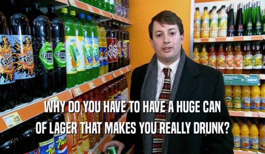 WHY DO YOU HAVE TO HAVE A HUGE CAN OF LAGER THAT MAKES YOU REALLY DRUNK? 