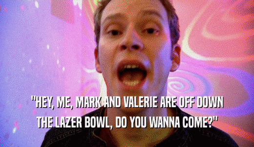 'HEY, ME, MARK AND VALERIE ARE OFF DOWN THE LAZER BOWL, DO YOU WANNA COME?' 