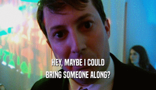 HEY, MAYBE I COULD BRING SOMEONE ALONG? 