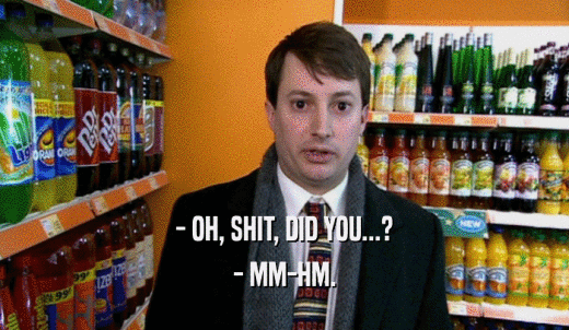 - OH, SHIT, DID YOU...? - MM-HM. 