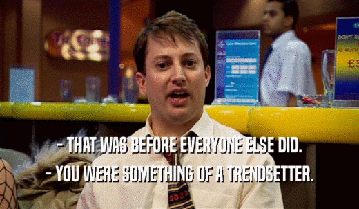 - THAT WAS BEFORE EVERYONE ELSE DID. - YOU WERE SOMETHING OF A TRENDSETTER. 