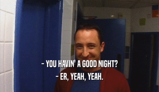 - YOU HAVIN' A GOOD NIGHT? - ER, YEAH, YEAH. 