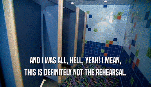 AND I WAS ALL, HELL, YEAH! I MEAN, THIS IS DEFINITELY NOT THE REHEARSAL. 