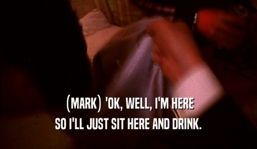 (MARK) 'OK, WELL, I'M HERE SO I'LL JUST SIT HERE AND DRINK. 