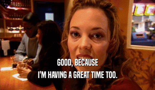 GOOD, BECAUSE I'M HAVING A GREAT TIME TOO. 