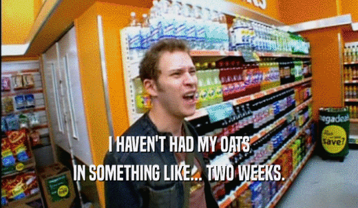 I HAVEN'T HAD MY OATS IN SOMETHING LIKE... TWO WEEKS. 