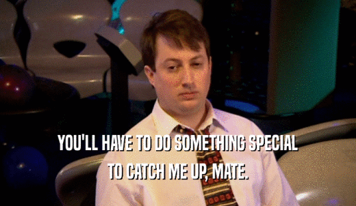 YOU'LL HAVE TO DO SOMETHING SPECIAL TO CATCH ME UP, MATE. 