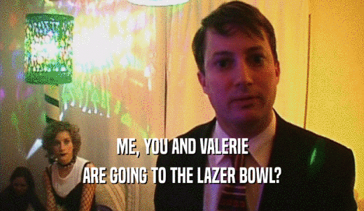 ME, YOU AND VALERIE ARE GOING TO THE LAZER BOWL? 