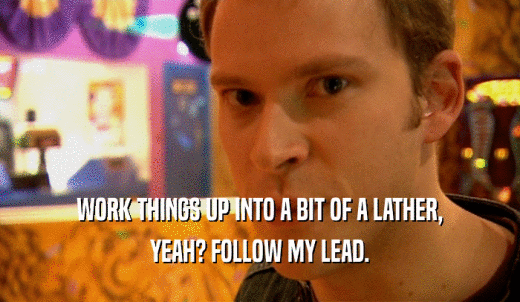 WORK THINGS UP INTO A BIT OF A LATHER, YEAH? FOLLOW MY LEAD. 