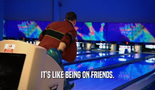 IT'S LIKE BEING ON FRIENDS.  