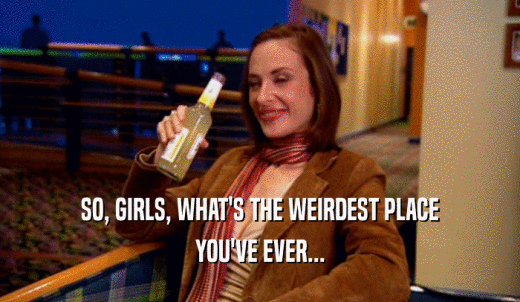 SO, GIRLS, WHAT'S THE WEIRDEST PLACE YOU'VE EVER... 