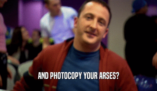 AND PHOTOCOPY YOUR ARSES?  