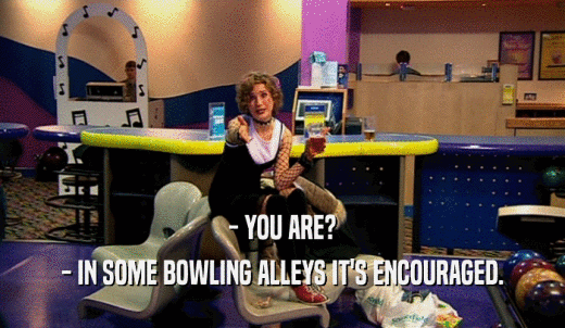 - YOU ARE? - IN SOME BOWLING ALLEYS IT'S ENCOURAGED. 