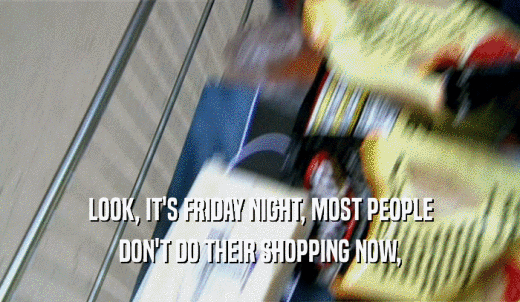 LOOK, IT'S FRIDAY NIGHT, MOST PEOPLE DON'T DO THEIR SHOPPING NOW, 