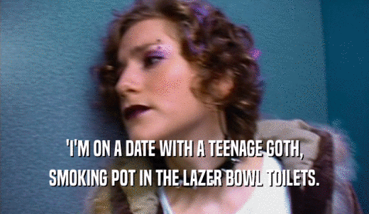 'I'M ON A DATE WITH A TEENAGE GOTH, SMOKING POT IN THE LAZER BOWL TOILETS. 