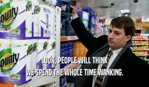 LOOK, PEOPLE WILL THINK WE SPEND THE WHOLE TIME WANKING. 