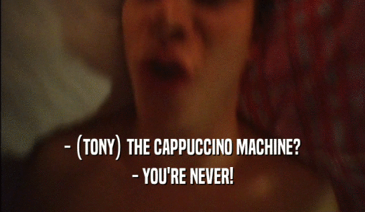 - (TONY) THE CAPPUCCINO MACHINE? - YOU'RE NEVER! 