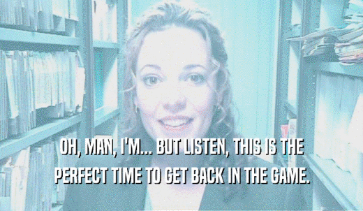 OH, MAN, I'M... BUT LISTEN, THIS IS THE PERFECT TIME TO GET BACK IN THE GAME. 