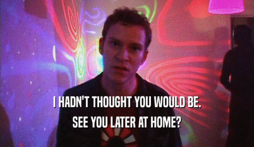 I HADN'T THOUGHT YOU WOULD BE. SEE YOU LATER AT HOME? 