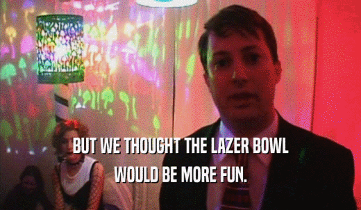 BUT WE THOUGHT THE LAZER BOWL WOULD BE MORE FUN. 