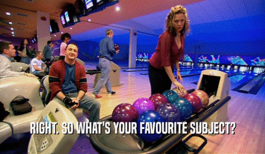 RIGHT. SO WHAT'S YOUR FAVOURITE SUBJECT?  