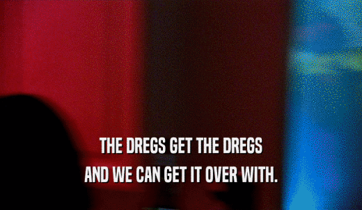 THE DREGS GET THE DREGS AND WE CAN GET IT OVER WITH. 