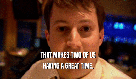 THAT MAKES TWO OF US HAVING A GREAT TIME. 