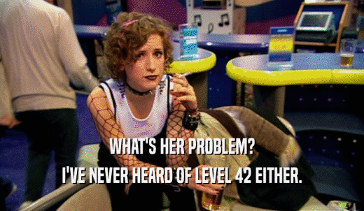 WHAT'S HER PROBLEM? I'VE NEVER HEARD OF LEVEL 42 EITHER. 