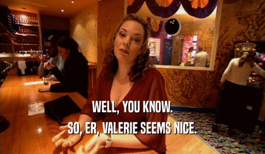 WELL, YOU KNOW. SO, ER, VALERIE SEEMS NICE. 