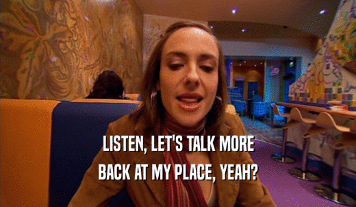 LISTEN, LET'S TALK MORE BACK AT MY PLACE, YEAH? 
