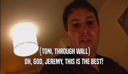 (TONI, THROUGH WALL) OH, GOD, JEREMY, THIS IS THE BEST! 