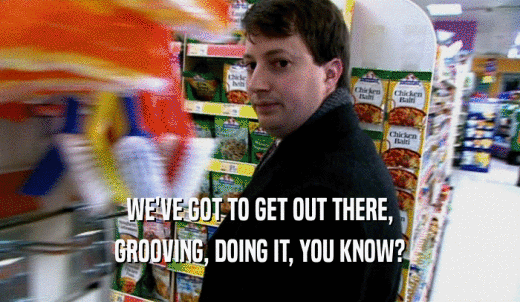 WE'VE GOT TO GET OUT THERE, GROOVING, DOING IT, YOU KNOW? 