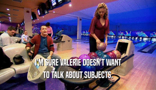 I'M SURE VALERIE DOESN'T WANT TO TALK ABOUT SUBJECTS. 