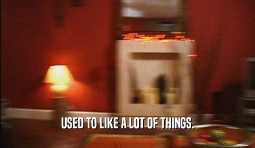 USED TO LIKE A LOT OF THINGS.  