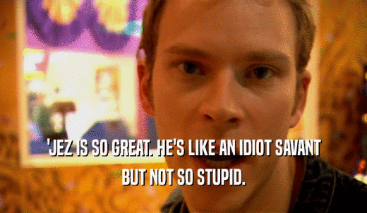 'JEZ IS SO GREAT. HE'S LIKE AN IDIOT SAVANT BUT NOT SO STUPID. 