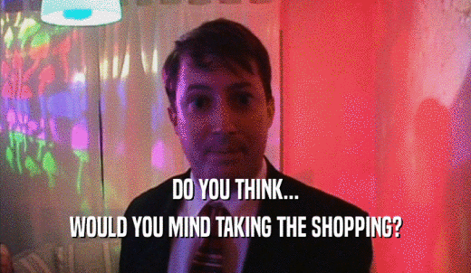 DO YOU THINK... WOULD YOU MIND TAKING THE SHOPPING? 