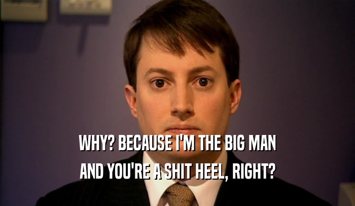 WHY? BECAUSE I'M THE BIG MAN AND YOU'RE A SHIT HEEL, RIGHT? 