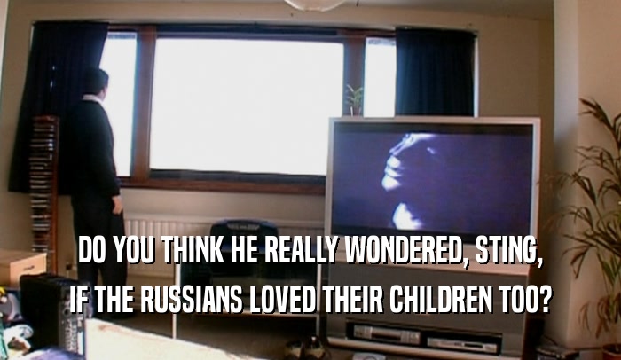 DO YOU THINK HE REALLY WONDERED, STING, IF THE RUSSIANS LOVED THEIR CHILDREN TOO? 