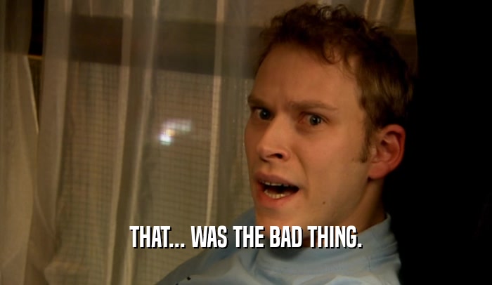 THAT... WAS THE BAD THING.  