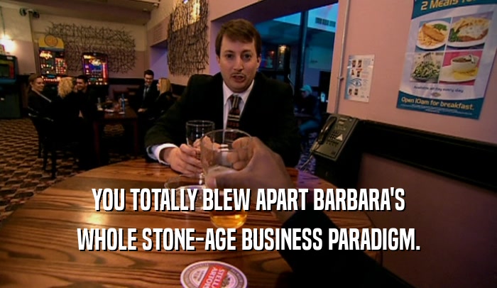 YOU TOTALLY BLEW APART BARBARA'S WHOLE STONE-AGE BUSINESS PARADIGM. 