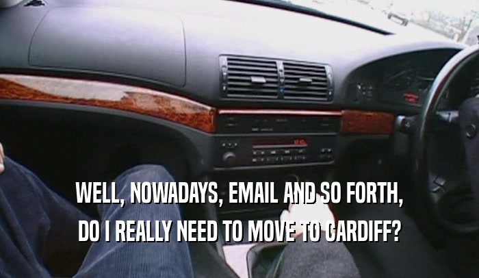 WELL, NOWADAYS, EMAIL AND SO FORTH, DO I REALLY NEED TO MOVE TO CARDIFF? 