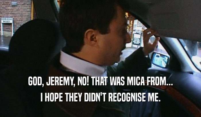 GOD, JEREMY, NO! THAT WAS MICA FROM... I HOPE THEY DIDN'T RECOGNISE ME. 
