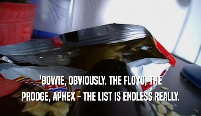 'BOWIE, OBVIOUSLY. THE FLOYD, THE PRODGE, APHEX - THE LIST IS ENDLESS REALLY. 