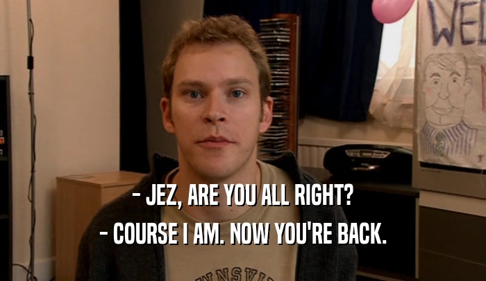 - JEZ, ARE YOU ALL RIGHT? - COURSE I AM. NOW YOU'RE BACK. 