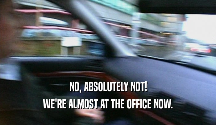 NO, ABSOLUTELY NOT! WE'RE ALMOST AT THE OFFICE NOW. 