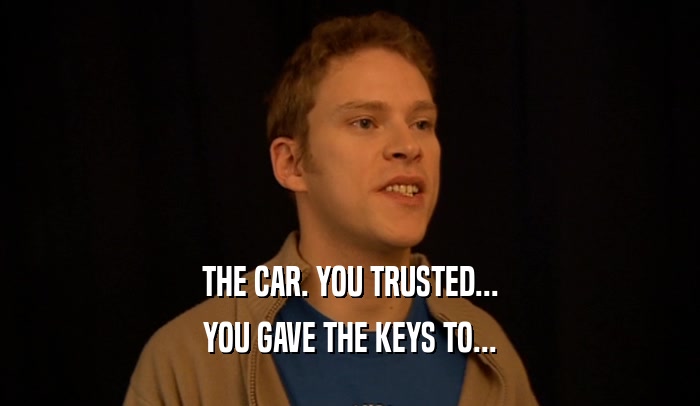 THE CAR. YOU TRUSTED...
 YOU GAVE THE KEYS TO...
 