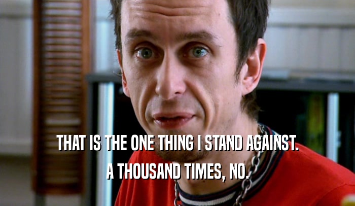 THAT IS THE ONE THING I STAND AGAINST. A THOUSAND TIMES, NO. 