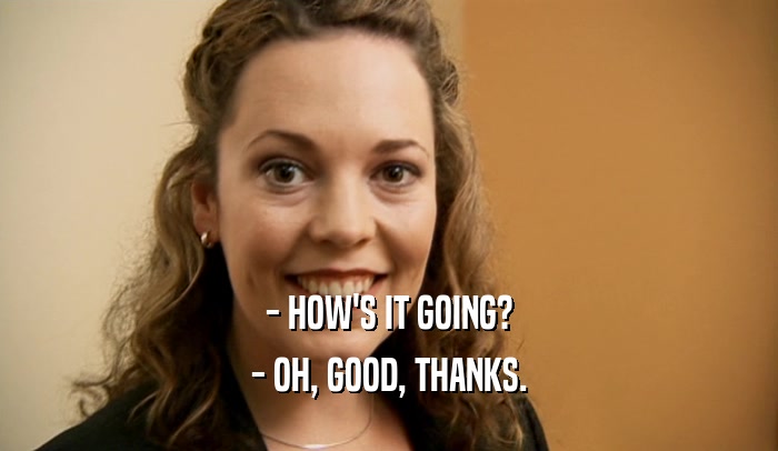 - HOW'S IT GOING? - OH, GOOD, THANKS. 