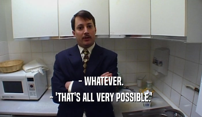 - WHATEVER. - 'THAT'S ALL VERY POSSIBLE.' 